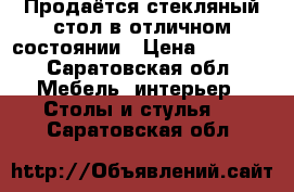 Продаётся стекляный стол в отличном состоянии › Цена ­ 5 000 - Саратовская обл. Мебель, интерьер » Столы и стулья   . Саратовская обл.
